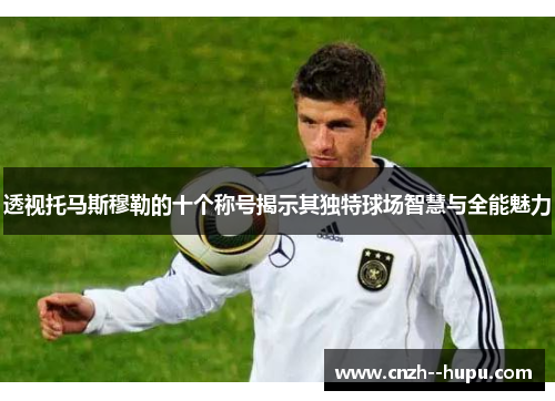 透视托马斯穆勒的十个称号揭示其独特球场智慧与全能魅力