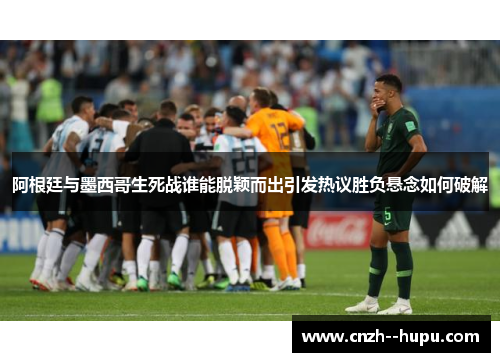 阿根廷与墨西哥生死战谁能脱颖而出引发热议胜负悬念如何破解