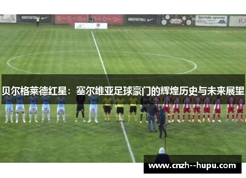 贝尔格莱德红星：塞尔维亚足球豪门的辉煌历史与未来展望