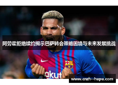 阿劳霍拒绝续约揭示巴萨转会策略困境与未来发展挑战