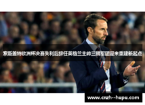 索斯盖特欧洲杯决赛失利后辞任英格兰主帅三狮军团迎来重建新起点